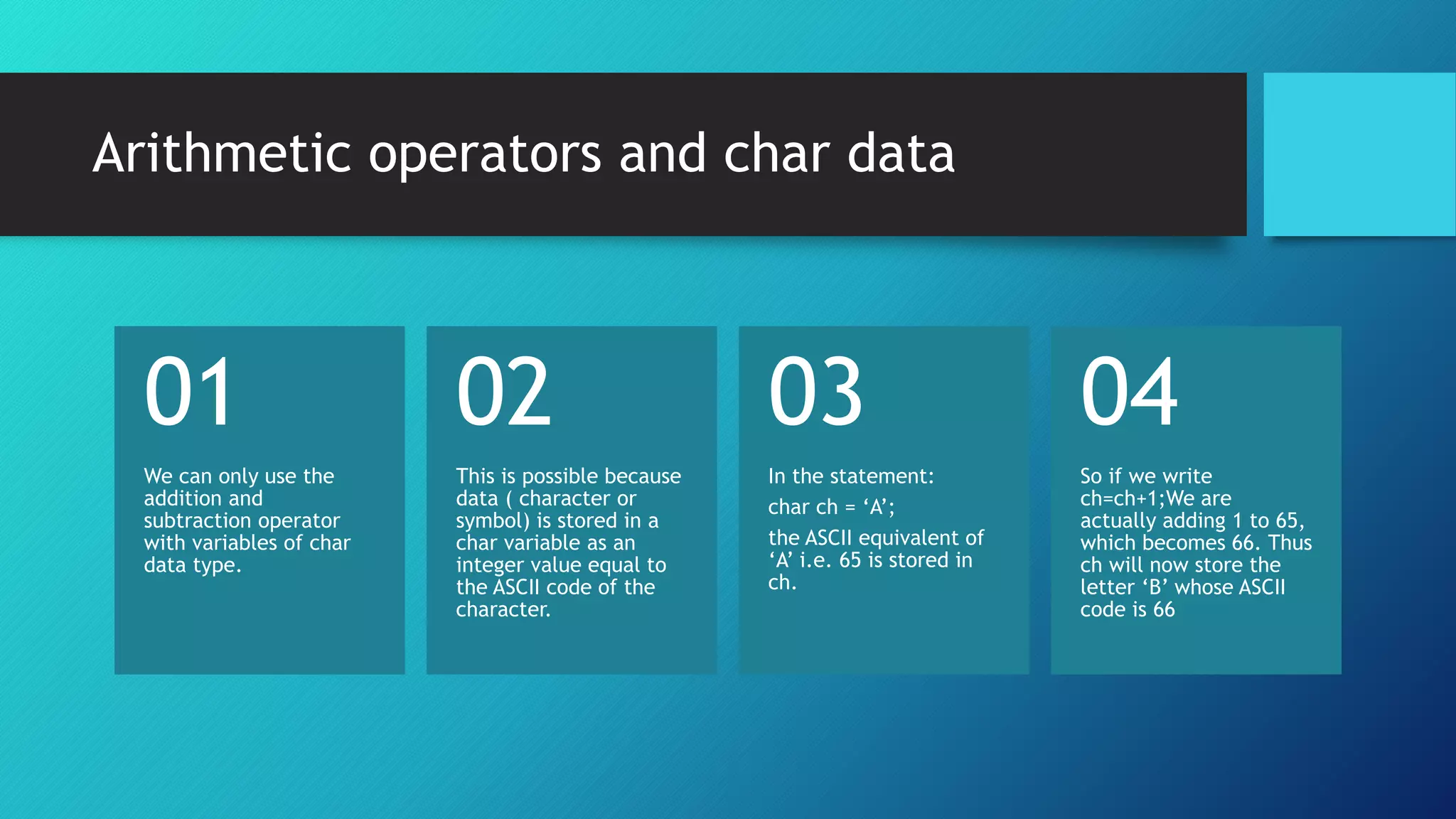 We can only use the
addition and
subtraction operator
with variables of char
data type.
01
This is possible because
data ( character or
symbol) is stored in a
char variable as an
integer value equal to
the ASCII code of the
character.
02
In the statement:
char ch = ‘A’;
the ASCII equivalent of
‘A’ i.e. 65 is stored in
ch.
03
So if we write
ch=ch+1;We are
actually adding 1 to 65,
which becomes 66. Thus
ch will now store the
letter ‘B’ whose ASCII
code is 66
04
Arithmetic operators and char data
 