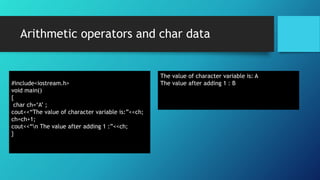Arithmetic operators and char data
#include<iostream.h>
void main()
{
char ch=‘A’ ;
cout<<“The value of character variable is:”<<ch;
ch=ch+1;
cout<<“n The value after adding 1 :”<<ch;
}
The value of character variable is: A
The value after adding 1 : B
 