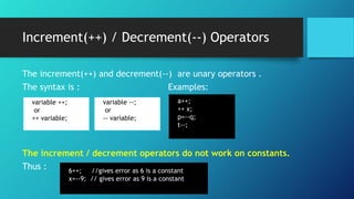 Increment(++) / Decrement(--) Operators
The increment(++) and decrement(--) are unary operators .
The syntax is : Examples:
The increment / decrement operators do not work on constants.
Thus :
variable ++;
or
++ variable;
variable --;
or
-- variable;
a++;
++ x;
p=--q;
t--;
6++; //gives error as 6 is a constant
x=--9; // gives error as 9 is a constant
 