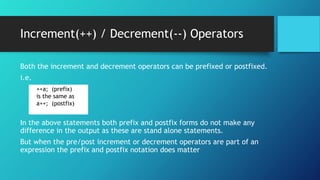Both the increment and decrement operators can be prefixed or postfixed.
i.e.
In the above statements both prefix and postfix forms do not make any
difference in the output as these are stand alone statements.
But when the pre/post increment or decrement operators are part of an
expression the prefix and postfix notation does matter
++a; (prefix)
is the same as
a++; (postfix)
Increment(++) / Decrement(--) Operators
 