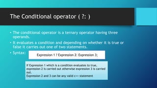 The Conditional operator ( ?: )
• The conditional operator is a ternary operator having three
operands.
• It evaluates a condition and depending on whether it is true or
false it carries out one of two statements.
• Syntax:
Expression 1 ? Expression 2: Expression 3;
If Expression 1 which is a condition evaluates to true,
expression 2 is carried out otherwise expression 3 is carried
out.
Expression 2 and 3 can be any valid c++ statement
 