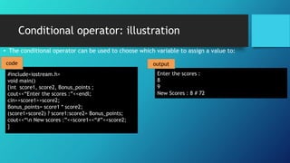 Conditional operator: illustration
• The conditional operator can be used to choose which variable to assign a value to:
#include<iostream.h>
void main()
{int score1, score2, Bonus_points ;
cout<<“Enter the scores :”<<endl;
cin>>score1>>score2;
Bonus_points= score1 * score2;
(score1>score2) ? score1:score2= Bonus_points;
cout<<“n New scores :”<<score1<<“#”<<score2;
}
Enter the scores :
8
9
New Scores : 8 # 72
code output
 