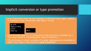 Implicit conversion or type promotion
• In an expression when we use variables of different data types ,implicit
or automatic type conversions take place. For eg:
• Here the data type of a is converted to float and then multiplied by x.
The result which is a floating point value is stored in y.
• This technique in which variables of smaller datatypes are converted to
higher data types is also known as type promotion.
int a=9;
float y, x=9.6;
y=a*x;
cout<<y; 86.4
 