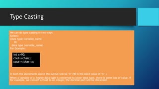 Type Casting
We can do type casting in two ways:
Syntax:
(data type) variable_name
Or
data type (variable_name)
For Example:
In both the statements above the output will be ‘X’ (90 is the ASCII value of ‘X’.)
When a variable of a higher data type is converted to lower data type, there is some loss of value. If
for example, we convert a float to an integer, the decimal part will be discarded.
int x=90;
cout<<char();
cout<<(char) x;
 