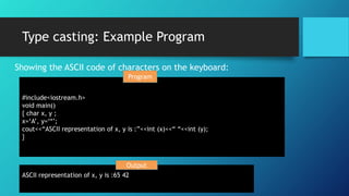 Type casting: Example Program
Showing the ASCII code of characters on the keyboard:
#include<iostream.h>
void main()
{ char x, y ;
x=‘A’, y=‘*’;
cout<<“ASCII representation of x, y is :”<<int (x)<<“ “<<int (y);
}
ASCII representation of x, y is :65 42
Output
Program
 