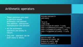 Arithmetic operators
• These operators are used
to perform simple
arithmetic calculations
like addition, subtraction ,
multiplication and division
• All the arithmetic
operators are binary in
nature.
• Only the – operator can be
both unary or binary
#include<iostream.h>
void main()
{
int a, b;
a=40, b=20;
cout<<“n Sum of a and b :”<<a+b;
cout<<“n Difference of a and b :”<<a-b;
cout<<“n Product of a and b :”<<a*b;
cout<<“n Quotient of a and b :”<<a/b;
}
Sum of a and b :60
Difference of a and b :20
Product of a and b :800
Quotient of a and b :2
 