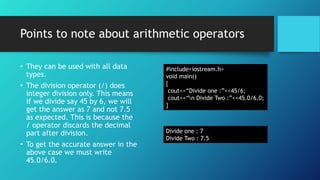 Points to note about arithmetic operators
• They can be used with all data
types.
• The division operator (/) does
integer division only. This means
if we divide say 45 by 6, we will
get the answer as 7 and not 7.5
as expected. This is because the
/ operator discards the decimal
part after division.
• To get the accurate answer in the
above case we must write
45.0/6.0.
#include<iostream.h>
void main()
{
cout<<“Divide one :”<<45/6;
cout<<“n Divide Two :”<<45.0/6.0;
}
Divide one : 7
Divide Two : 7.5
 