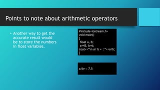 • Another way to get the
accurate result would
be to store the numbers
in float variables.
#include<iostream.h>
void main()
{
float a, b;
a=45, b=6;
cout<<“n a/ b = :”<<a/b;
}
a/b= : 7.5
Points to note about arithmetic operators
 