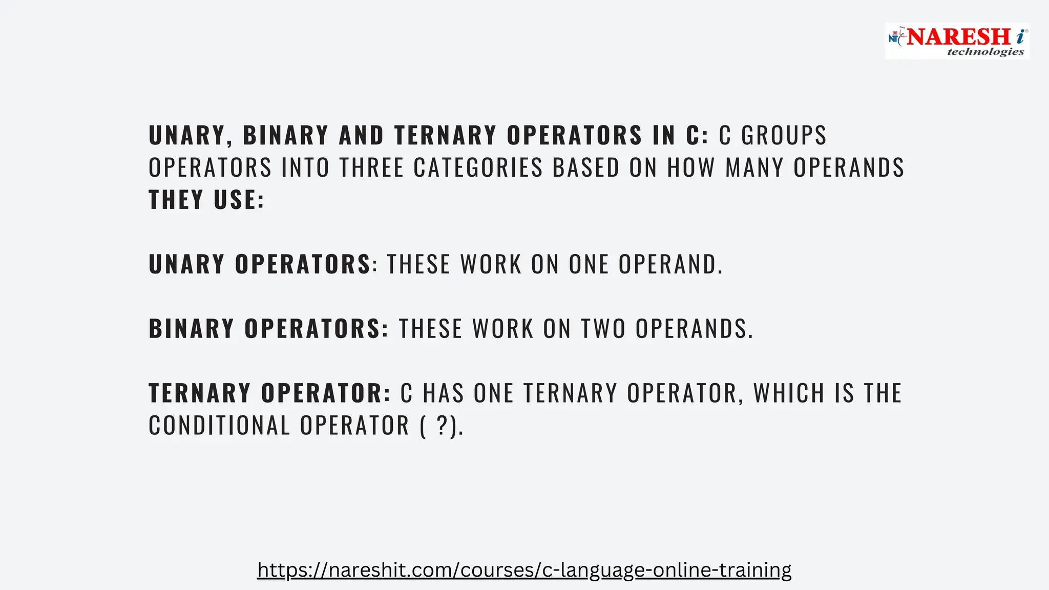 UNARY, BINARY AND TERNARY OPERATORS IN C: C GROUPS
OPERATORS INTO THREE CATEGORIES BASED ON HOW MANY OPERANDS
THEY USE:
UNARY OPERATORS: THESE WORK ON ONE OPERAND.
BINARY OPERATORS: THESE WORK ON TWO OPERANDS.
TERNARY OPERATOR: C HAS ONE TERNARY OPERATOR, WHICH IS THE
CONDITIONAL OPERATOR ( ?).
https://nareshit.com/courses/c-language-online-training
 