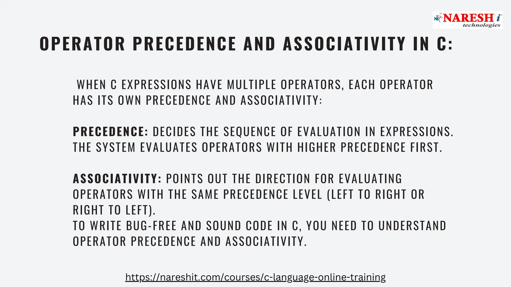 OPERATOR PRECEDENCE AND ASSOCIATIVITY IN C:
WHEN C EXPRESSIONS HAVE MULTIPLE OPERATORS, EACH OPERATOR
HAS ITS OWN PRECEDENCE AND ASSOCIATIVITY:
PRECEDENCE: DECIDES THE SEQUENCE OF EVALUATION IN EXPRESSIONS.
THE SYSTEM EVALUATES OPERATORS WITH HIGHER PRECEDENCE FIRST.
ASSOCIATIVITY: POINTS OUT THE DIRECTION FOR EVALUATING
OPERATORS WITH THE SAME PRECEDENCE LEVEL (LEFT TO RIGHT OR
RIGHT TO LEFT).
TO WRITE BUG-FREE AND SOUND CODE IN C, YOU NEED TO UNDERSTAND
OPERATOR PRECEDENCE AND ASSOCIATIVITY.
https://nareshit.com/courses/c-language-online-training
 