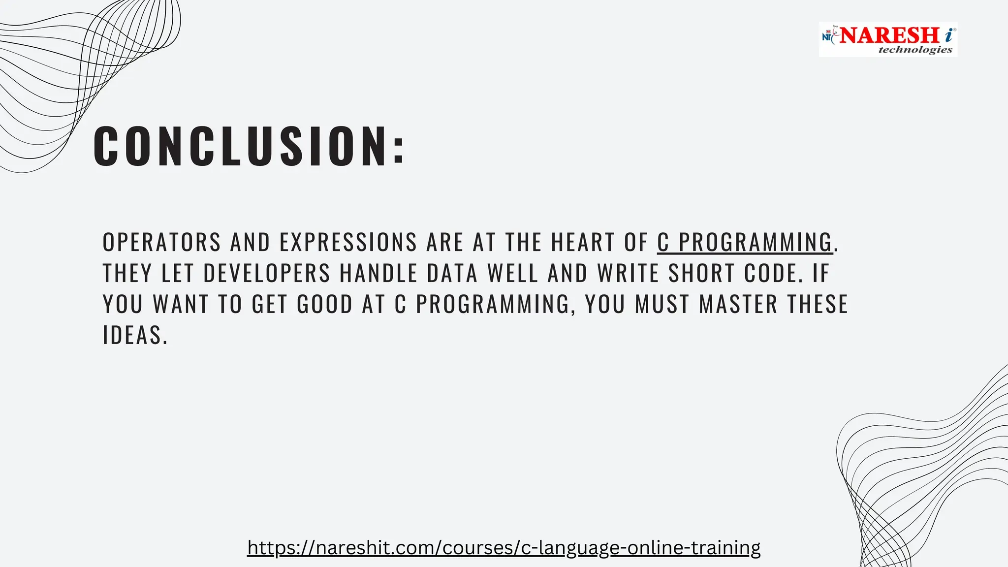 CONCLUSION:
OPERATORS AND EXPRESSIONS ARE AT THE HEART OF C PROGRAMMING.
THEY LET DEVELOPERS HANDLE DATA WELL AND WRITE SHORT CODE. IF
YOU WANT TO GET GOOD AT C PROGRAMMING, YOU MUST MASTER THESE
IDEAS.
https://nareshit.com/courses/c-language-online-training
 