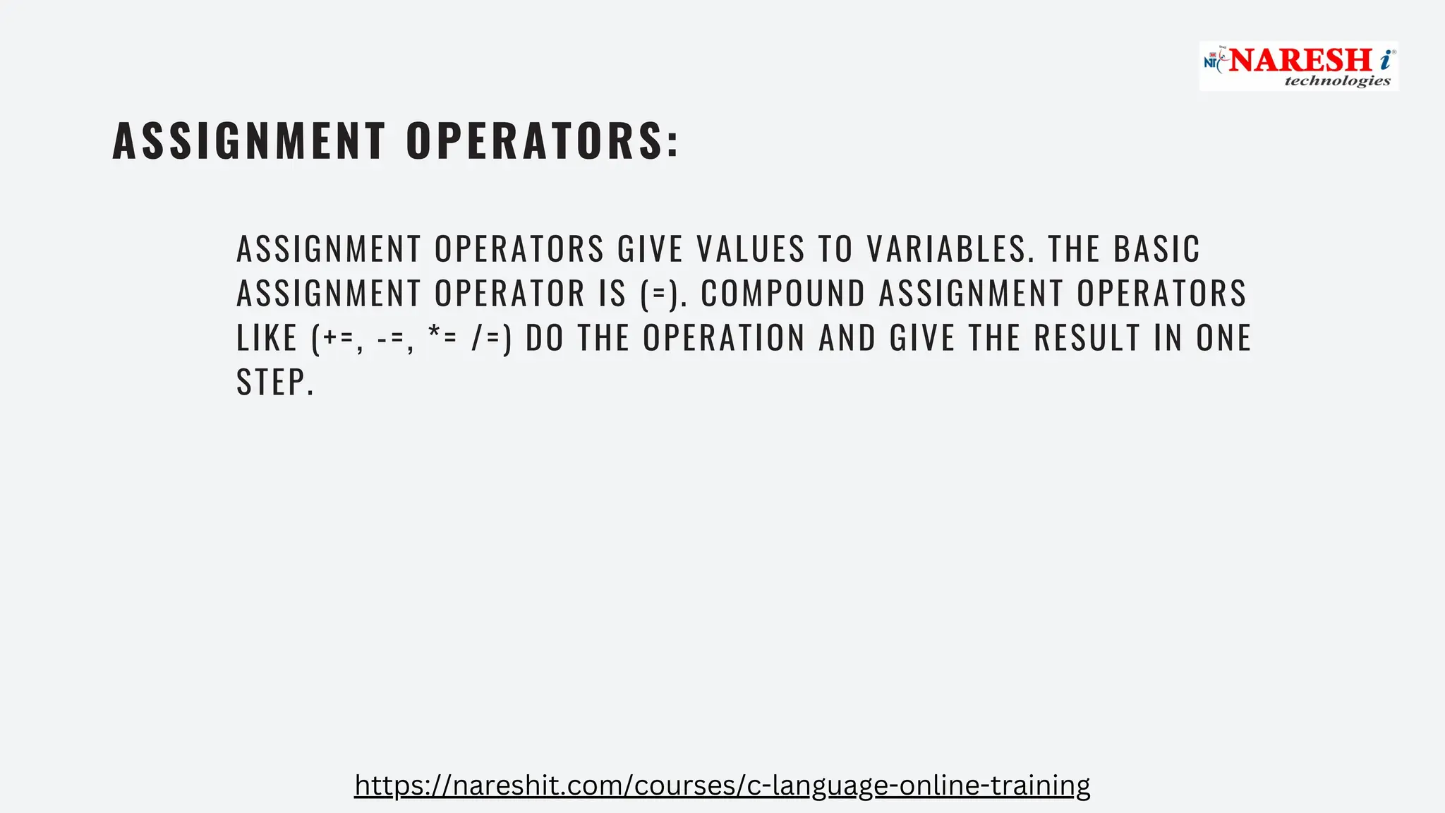 ASSIGNMENT OPERATORS:
ASSIGNMENT OPERATORS GIVE VALUES TO VARIABLES. THE BASIC
ASSIGNMENT OPERATOR IS (=). COMPOUND ASSIGNMENT OPERATORS
LIKE (+=, -=, *= /=) DO THE OPERATION AND GIVE THE RESULT IN ONE
STEP.
https://nareshit.com/courses/c-language-online-training
 