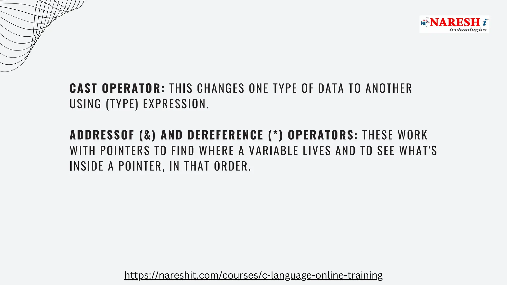 CAST OPERATOR: THIS CHANGES ONE TYPE OF DATA TO ANOTHER
USING (TYPE) EXPRESSION.
ADDRESSOF (&) AND DEREFERENCE (*) OPERATORS: THESE WORK
WITH POINTERS TO FIND WHERE A VARIABLE LIVES AND TO SEE WHAT'S
INSIDE A POINTER, IN THAT ORDER.
https://nareshit.com/courses/c-language-online-training
 