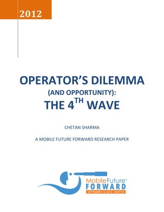2012




OPERATOR’S DILEMMA
       (AND OPPORTUNITY):
                 TH
       THE 4 WAVE
             CHETAN SHARMA

  A MOBILE FUTURE FORWARD RESEARCH PAPER
 