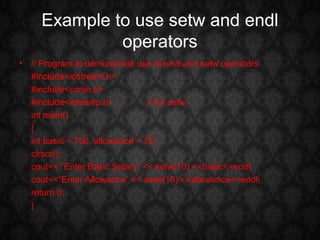Example to use setw and endl
              operators
• // Program to demonstrate use of endl and setw operators
  #include<iostream.h>
  #include<conio.h>
  #include<iomanip.h>           // for setw
  int main()
  {
  int basic = 750, allowance = 75;
  clrscr();
  cout<< “Enter Basic Salary” << setw(10) <<basic<<endl;
  cout<<“Enter Allowance” << setw(10) <<allowance<<endl;
  return 0;
  }
 