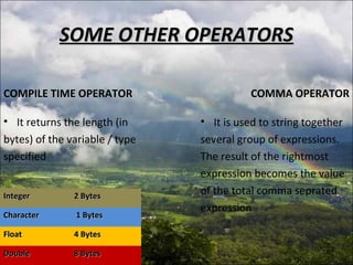 SOME OTHER OPERATORSSOME OTHER OPERATORS
COMPILE TIME OPERATOR
• It returns the length (in
bytes) of the variable / type
specified
COMMA OPERATOR
IntegerInteger 2 Bytes2 Bytes
CharacterCharacter 1 Bytes1 Bytes
FloatFloat 4 Bytes4 Bytes
DoubleDouble 8 Bytes8 Bytes
• It is used to string together
several group of expressions.
The result of the rightmost
expression becomes the value
of the total comma seprated
expression
 