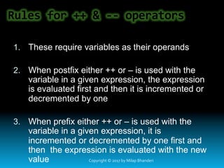 Rules	for	++	&	--	operators	
1.  These require variables as their operands
2.  When postfix either ++ or – is used with the
variable in a given expression, the expression
is evaluated first and then it is incremented or
decremented by one
3.  When prefix either ++ or – is used with the
variable in a given expression, it is
incremented or decremented by one first and
then the expression is evaluated with the new
value Copyright	©	2017	by	Milap	Bhanderi	
 