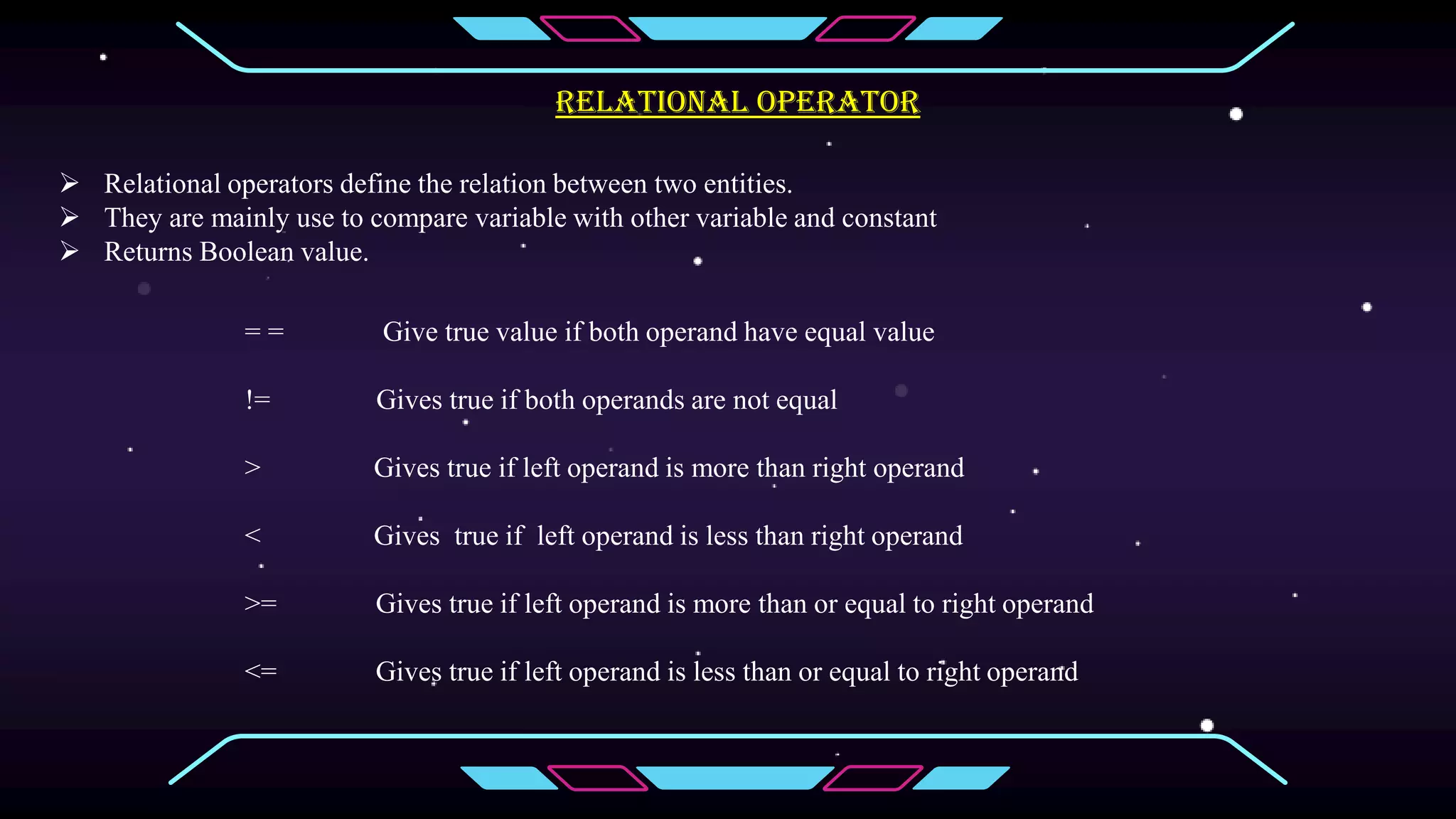 Relational operator
 Relational operators define the relation between two entities.
 They are mainly use to compare variable with other variable and constant
 Returns Boolean value.
= = Give true value if both operand have equal value
!= Gives true if both operands are not equal
> Gives true if left operand is more than right operand
< Gives true if left operand is less than right operand
>= Gives true if left operand is more than or equal to right operand
<= Gives true if left operand is less than or equal to right operand
 