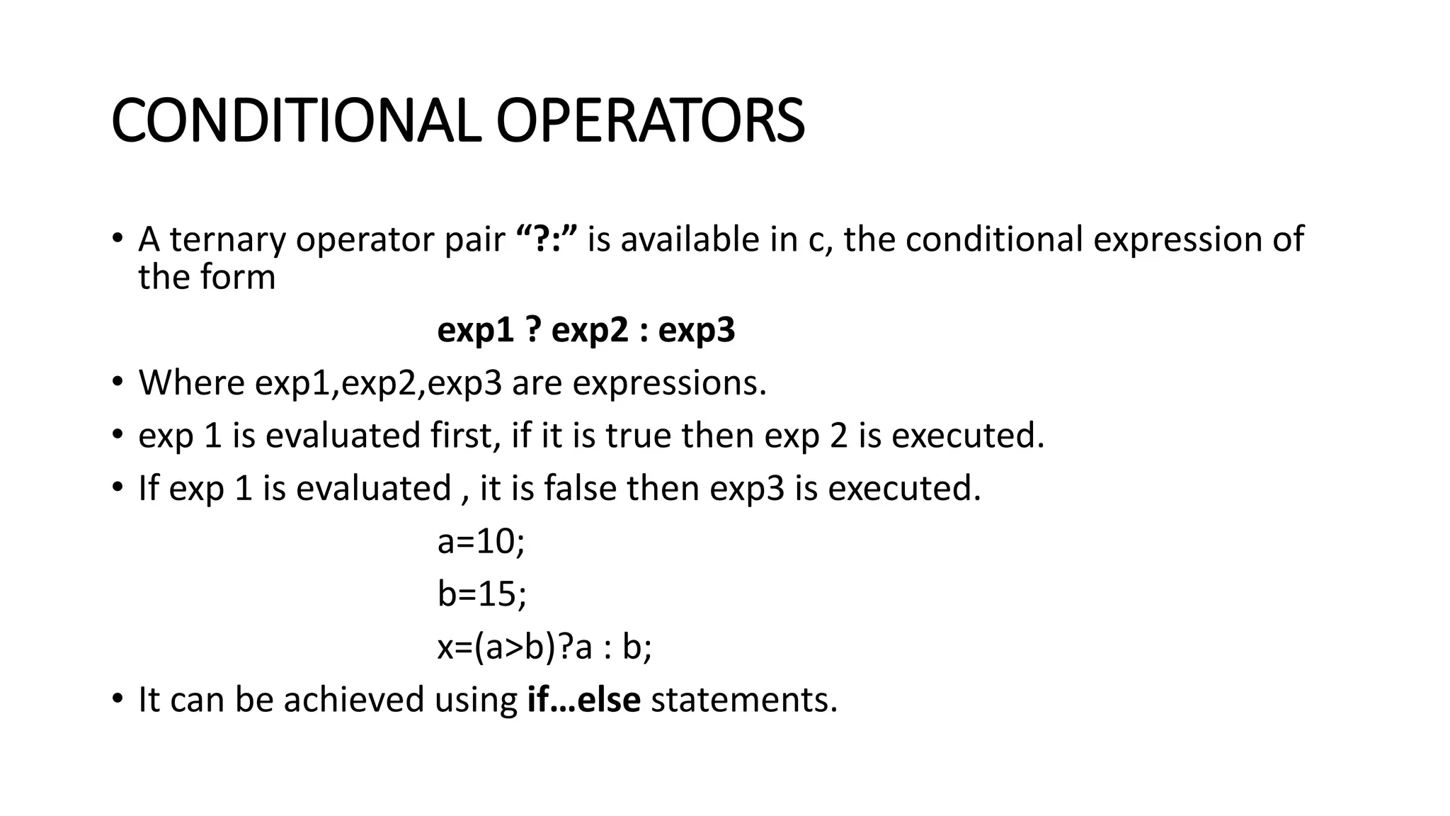 CONDITIONAL OPERATORS • A ternary operator pair “?:” is available in c, the conditional expression of the form exp1 ? exp2 : exp3 • Where exp1,exp2,exp3 are expressions. • exp 1 is evaluated first, if it is true then exp 2 is executed. • If exp 1 is evaluated , it is false then exp3 is executed. a=10; b=15; x=(a>b)?a : b; • It can be achieved using if…else statements. 