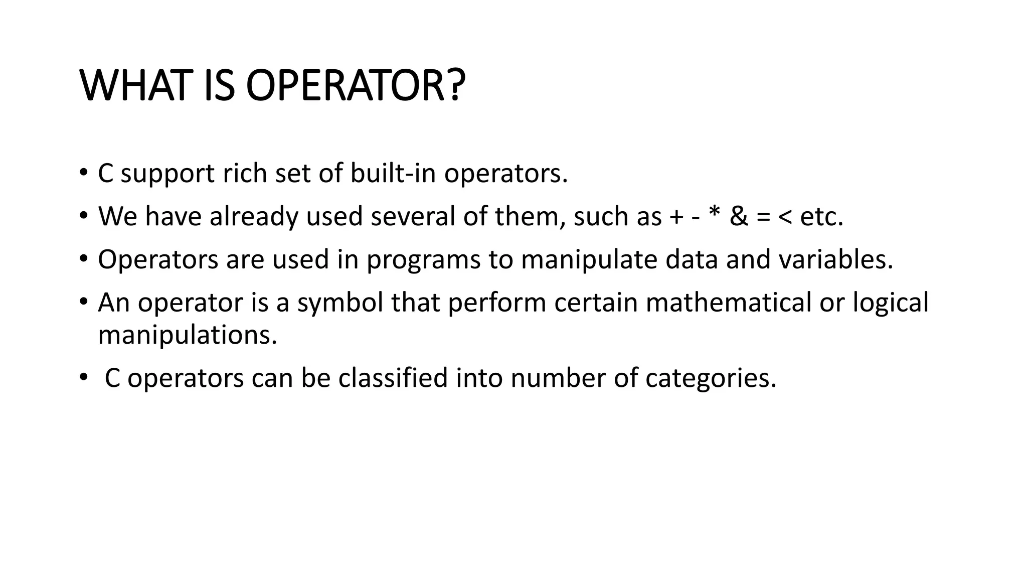 WHAT IS OPERATOR? • C support rich set of built-in operators. • We have already used several of them, such as + - * & = < etc. • Operators are used in programs to manipulate data and variables. • An operator is a symbol that perform certain mathematical or logical manipulations. • C operators can be classified into number of categories. 