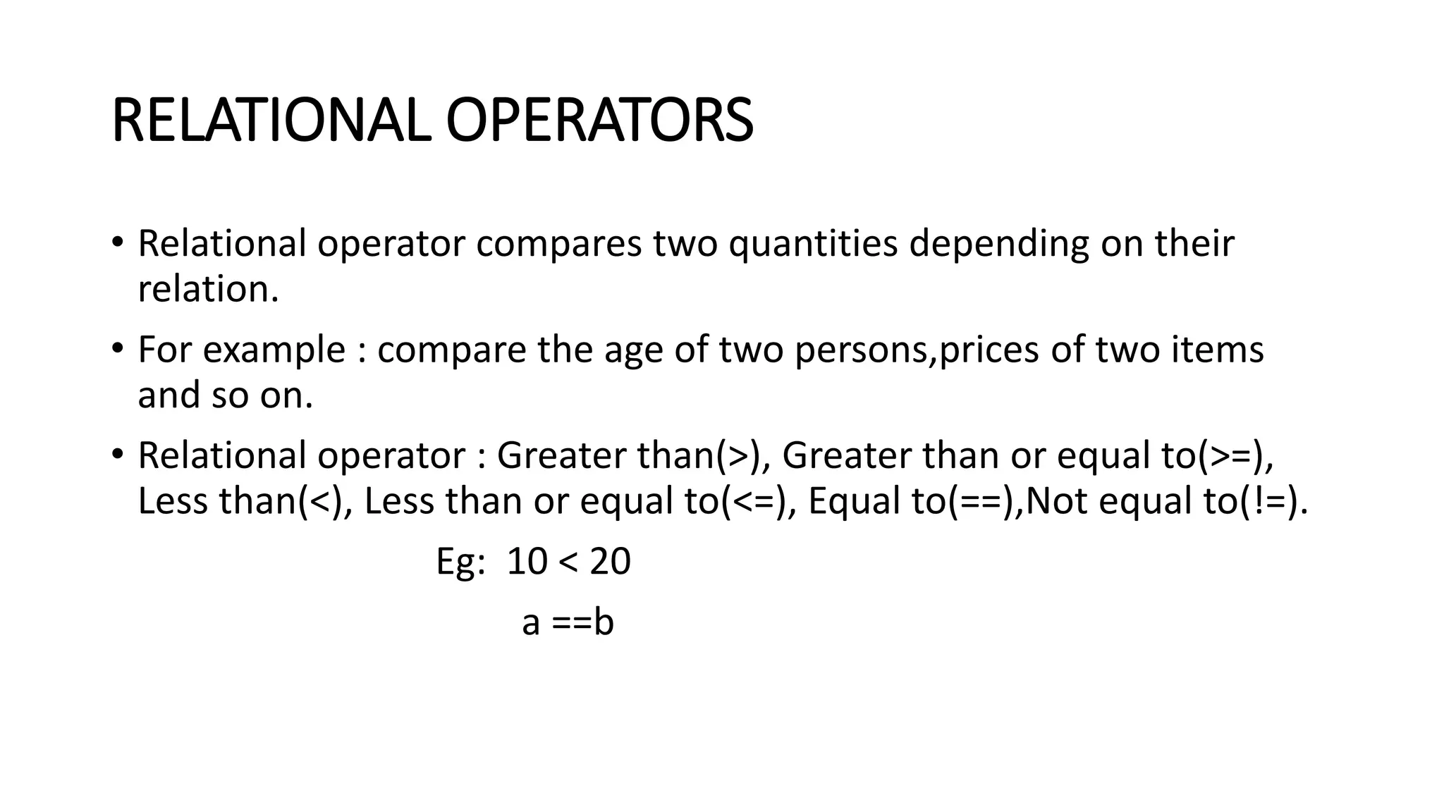 RELATIONAL OPERATORS • Relational operator compares two quantities depending on their relation. • For example : compare the age of two persons,prices of two items and so on. • Relational operator : Greater than(>), Greater than or equal to(>=), Less than(<), Less than or equal to(<=), Equal to(==),Not equal to(!=). Eg: 10 < 20 a ==b 