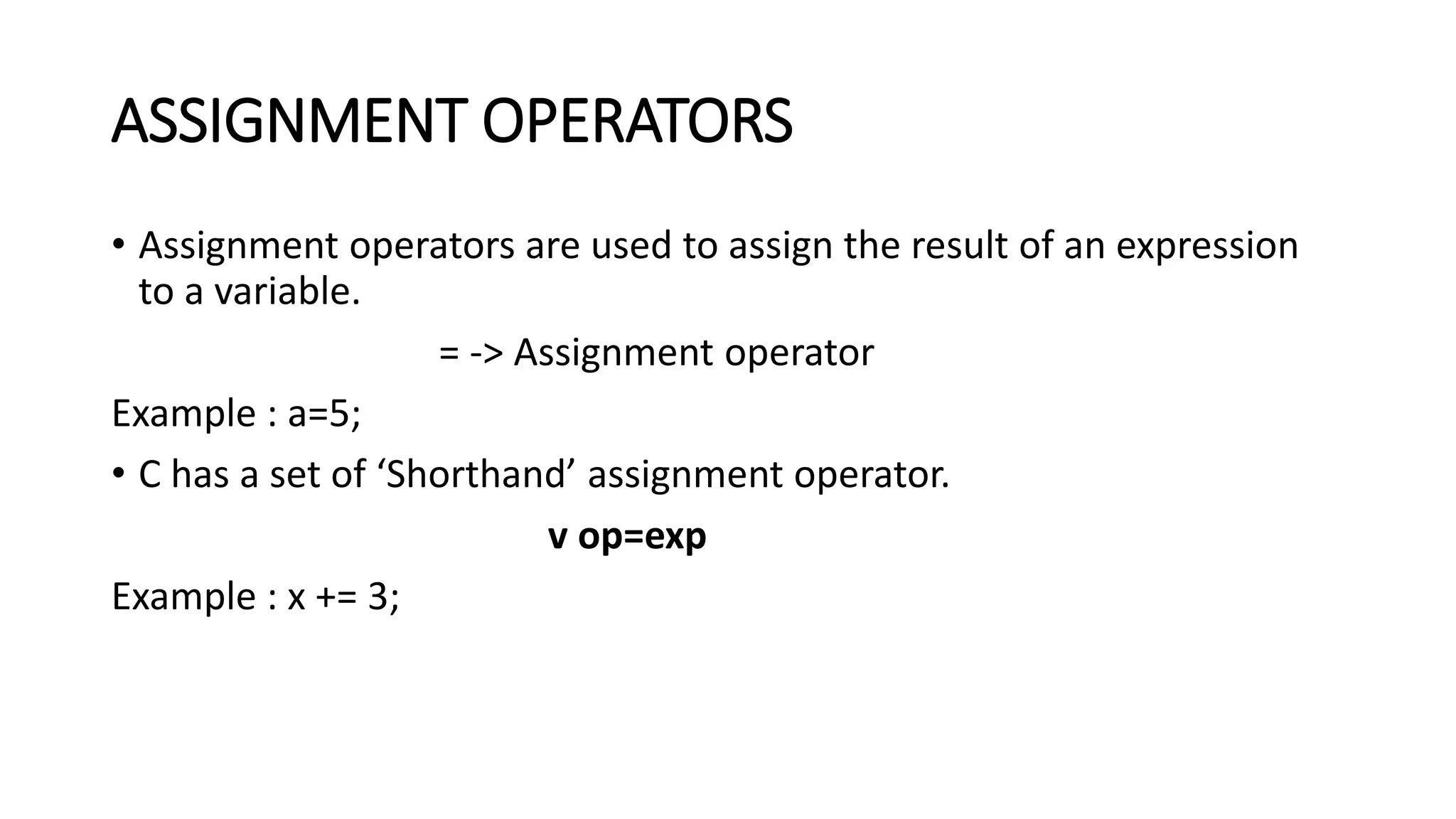 ASSIGNMENT OPERATORS • Assignment operators are used to assign the result of an expression to a variable. = -> Assignment operator Example : a=5; • C has a set of ‘Shorthand’ assignment operator. v op=exp Example : x += 3; 