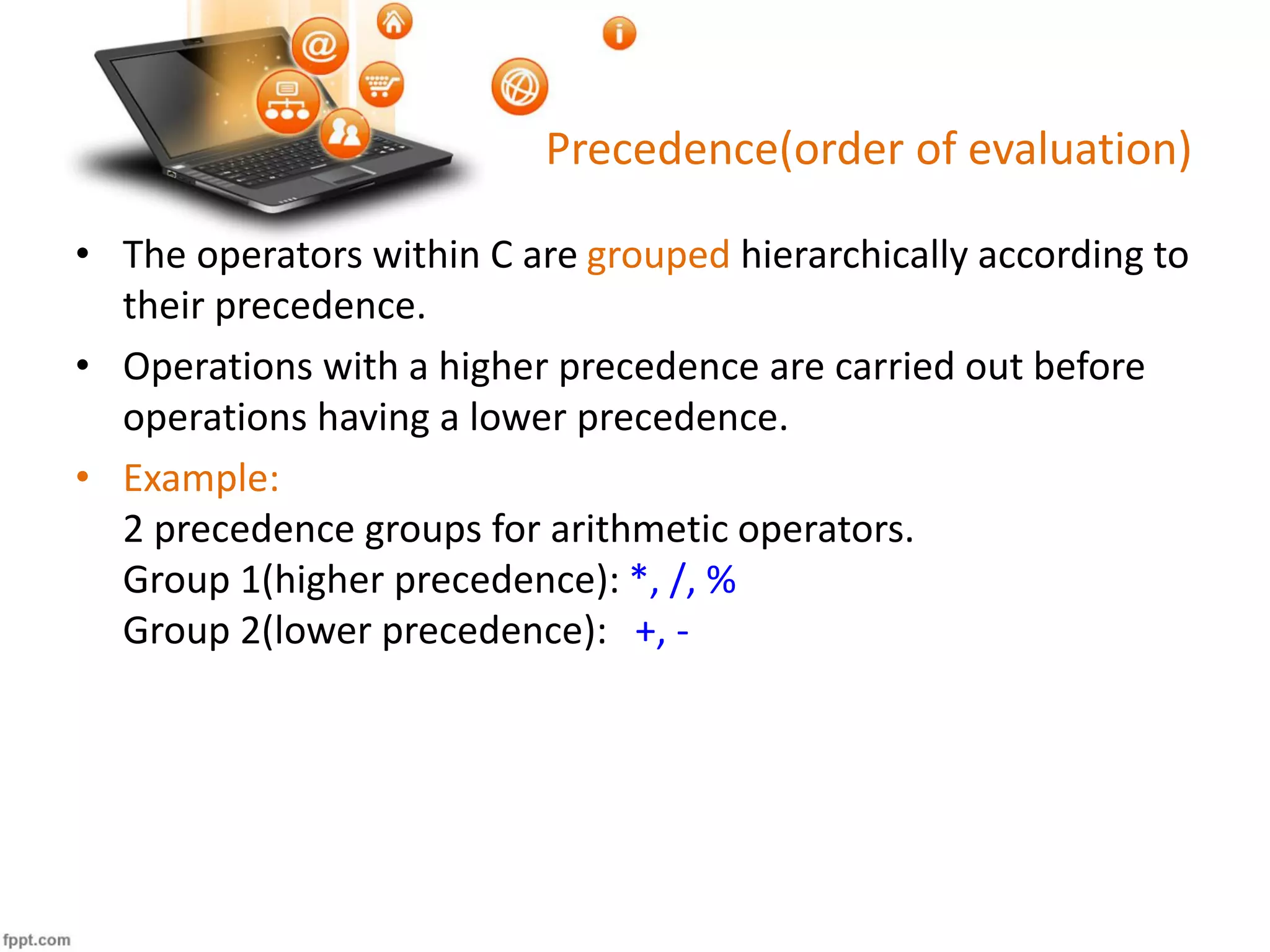 Precedence(order of evaluation)
• The operators within C are grouped hierarchically according to
their precedence.
• Operations with a higher precedence are carried out before
operations having a lower precedence.
• Example:
2 precedence groups for arithmetic operators.
Group 1(higher precedence): *, /, %
Group 2(lower precedence): +, -
 