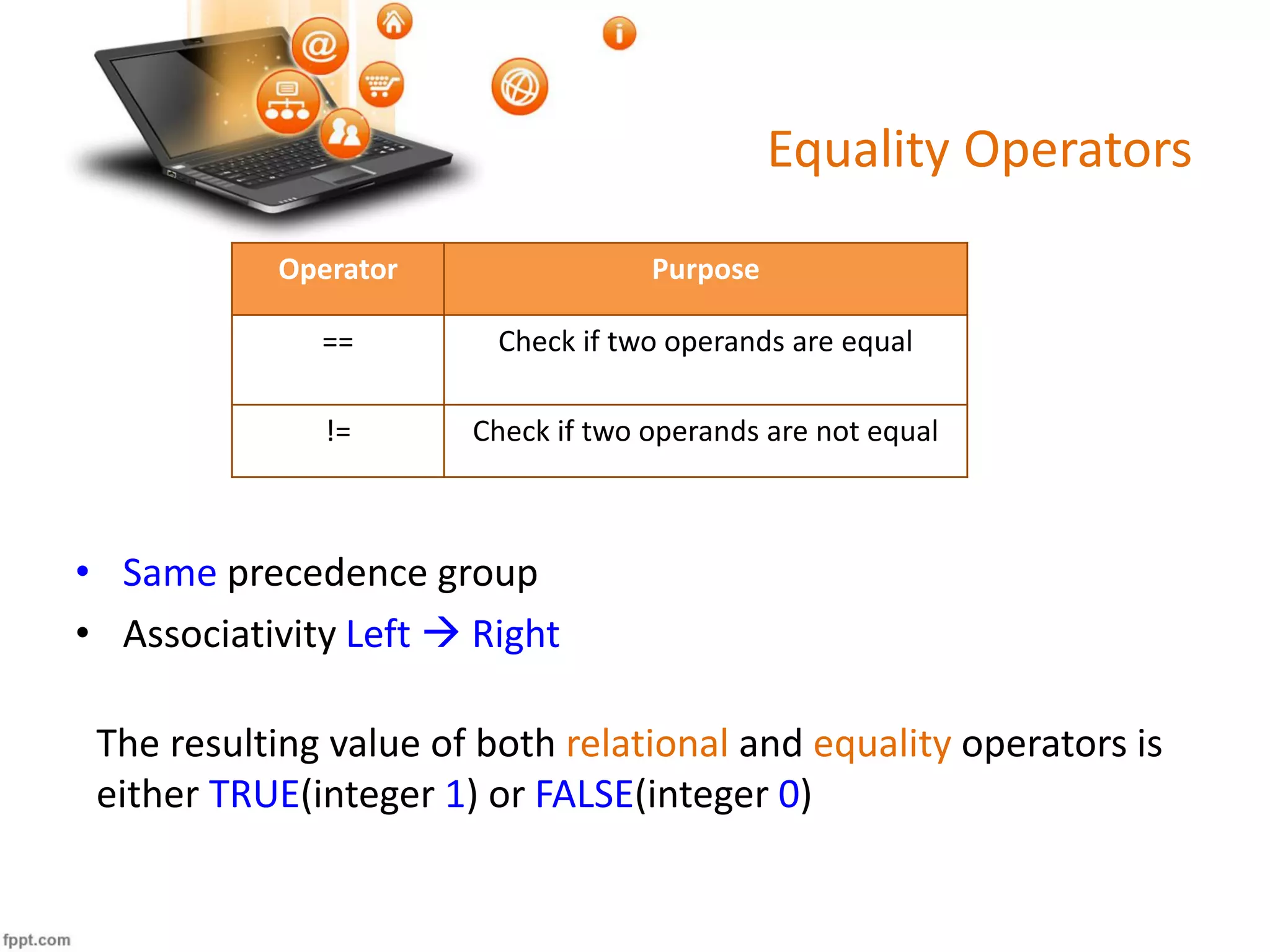 Equality Operators
Operator Purpose
== Check if two operands are equal
!= Check if two operands are not equal
• Same precedence group
• Associativity Left  Right
The resulting value of both relational and equality operators is
either TRUE(integer 1) or FALSE(integer 0)
 