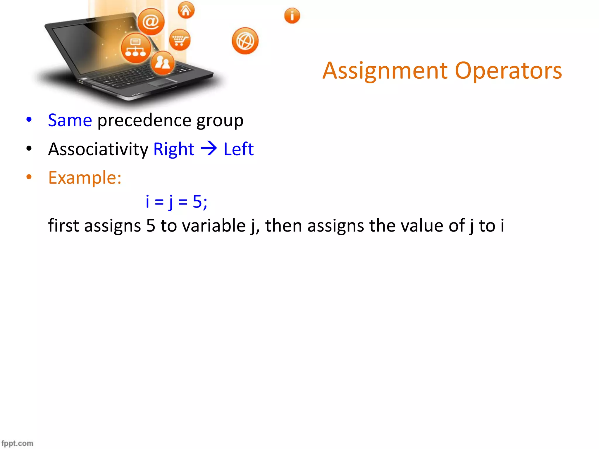 Assignment Operators
• Same precedence group
• Associativity Right  Left
• Example:
i = j = 5;
first assigns 5 to variable j, then assigns the value of j to i
 