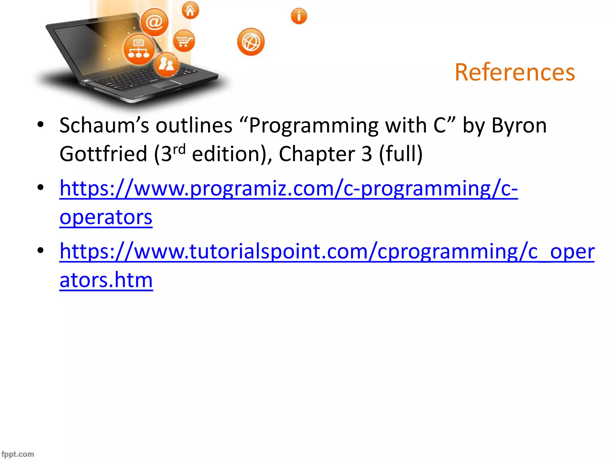 References
• Schaum’s outlines “Programming with C” by Byron
Gottfried (3rd edition), Chapter 3 (full)
• https://www.programiz.com/c-programming/c-
operators
• https://www.tutorialspoint.com/cprogramming/c_oper
ators.htm
 