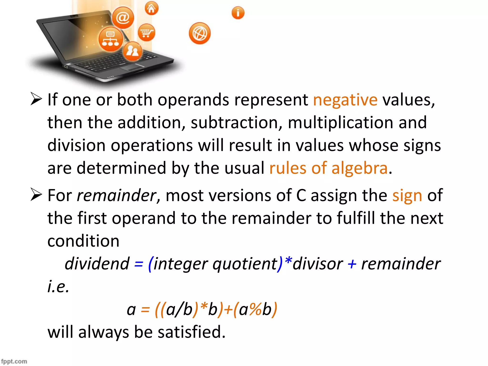  If one or both operands represent negative values,
then the addition, subtraction, multiplication and
division operations will result in values whose signs
are determined by the usual rules of algebra.
 For remainder, most versions of C assign the sign of
the first operand to the remainder to fulfill the next
condition
dividend = (integer quotient)*divisor + remainder
i.e.
a = ((a/b)*b)+(a%b)
will always be satisfied.
 