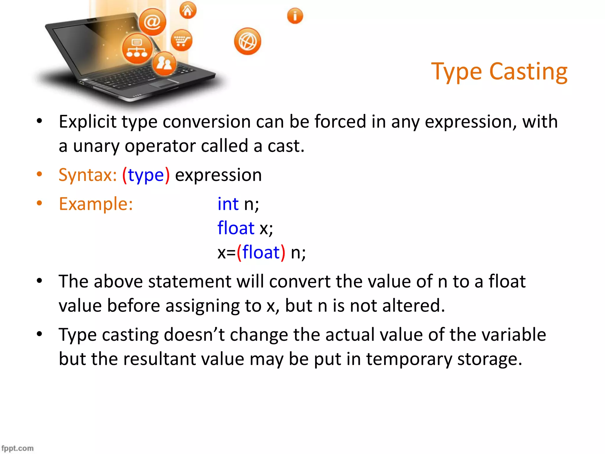 Type Casting
• Explicit type conversion can be forced in any expression, with
a unary operator called a cast.
• Syntax: (type) expression
• Example: int n;
float x;
x=(float) n;
• The above statement will convert the value of n to a float
value before assigning to x, but n is not altered.
• Type casting doesn’t change the actual value of the variable
but the resultant value may be put in temporary storage.
 