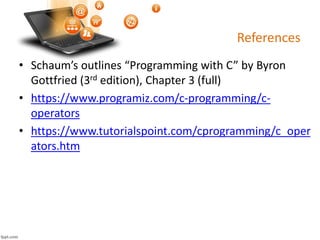 References
• Schaum’s outlines “Programming with C” by Byron
Gottfried (3rd edition), Chapter 3 (full)
• https://www.programiz.com/c-programming/c-
operators
• https://www.tutorialspoint.com/cprogramming/c_oper
ators.htm
 