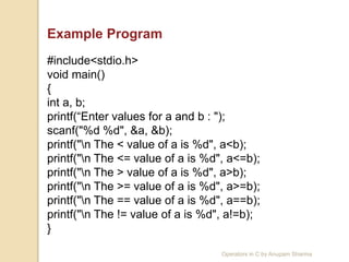 Example Program
#include<stdio.h>
void main()
{
int a, b;
printf(“Enter values for a and b : ");
scanf("%d %d", &a, &b);
printf("n The < value of a is %d", a<b);
printf("n The <= value of a is %d", a<=b);
printf("n The > value of a is %d", a>b);
printf("n The >= value of a is %d", a>=b);
printf("n The == value of a is %d", a==b);
printf("n The != value of a is %d", a!=b);
}
Operators in C by Anupam Sharma
 