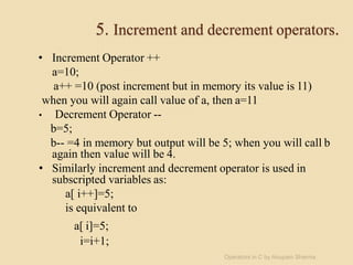 5. Increment and decrement operators.
• Increment Operator ++
a=10;
a++ =10 (post increment but in memory its value is 11)
when you will again call value of a, then a=11
• Decrement Operator --
b=5;
b-- =4 in memory but output will be 5; when you will call b
again then value will be 4.
• Similarly increment and decrement operator is used in
subscripted variables as:
a[ i++]=5;
is equivalent to
a[ i]=5;
i=i+1;
Operators in C by Anupam Sharma
 