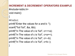 INCREMENT & DECREMENT OPERATORS EXAMPLE
#include<stdio.h>
void main()
{
int a,b,c;
printf("Enter the values for a and b :");
scanf("%d %d", &a, &b);
printf("n The value of c is %d", c=++a);
printf("n The value of c is %d", c=a++);
printf("n The value of c is %d", c=--b);
printf("n The value of c is %d", c=b--);
}
Operators in C by Anupam Sharma
 