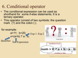 6. Conditional operator
• The conditional expression can be used as
shorthand for some if-else statements. It is a
ternary operator.
• This operator consist of two symbols: the question
mark (?) and the colon (:).
for example:
a=11; b=20;
x=(a>b) ? a : b;
Identifier Test Expression
Exp 1: Exp 2
Operators in C by Anupam Sharma
 