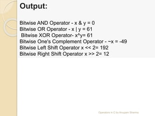 Output:
Bitwise AND Operator - x & y = 0
Bitwise OR Operator - x | y = 61
Bitwise XOR Operator- x^y= 61
Bitwise One's Complement Operator - ~x = -49
Bitwise Left Shift Operator x << 2= 192
Bitwise Right Shift Operator x >> 2= 12
Operators in C by Anupam Sharma
 
