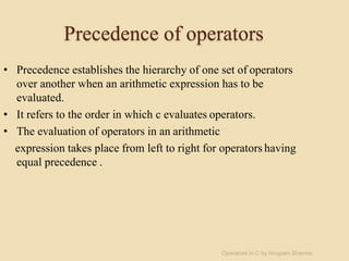 Precedence of operators
• Precedence establishes the hierarchy of one set of operators
over another when an arithmetic expression has to be
evaluated.
• It refers to the order in which c evaluates operators.
• The evaluation of operators in an arithmetic
expression takes place from left to right for operators having
equal precedence .
Operators in C by Anupam Sharma
 