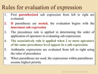 Rules for evaluation of expression
1. First parenthesized sub expression from left to right are
evaluated.
2. If parentheses are nested, the evaluation begins with the
innermost sub expression
3. The precedence rule is applied in determining the order of
application of operators in evaluating sub expressions
4. The associatively rule is applied when 2 or more operators
of the same precedence level appear in a sub expression.
5. Arithmetic expressions are evaluated from left to right using
the rules of precedence
6. When parentheses are used, the expressions within parentheses
assume highest priority
Operators in C by Anupam Sharma
 