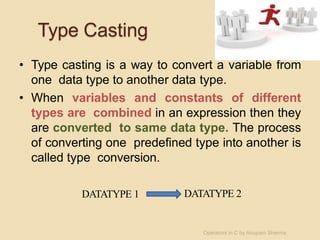 Type Casting
• Type casting is a way to convert a variable from
one data type to another data type.
• When variables and constants of different
types are combined in an expression then they
are converted to same data type. The process
of converting one predefined type into another is
called type conversion.
DATATYPE 1 DATATYPE 2
Operators in C by Anupam Sharma
 