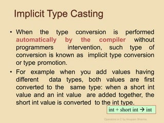 Implicit Type Casting
• When the type conversion is performed
automatically by the compiler without
programmers intervention, such type of
conversion is known as implicit type conversion
or type promotion.
• For example when you add values having
different data types, both values are first
converted to the same type: when a short int
value and an int value are added together, the
short int value is converted to the int type.
int + short int  int
Operators in C by Anupam Sharma
 