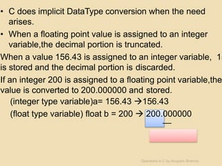 • C does implicit DataType conversion when the need
arises.
• When a floating point value is assigned to an integer
variable,the decimal portion is truncated.
When a value 156.43 is assigned to an integer variable, 15
is stored and the decimal portion is discarded.
If an integer 200 is assigned to a floating point variable,the
value is converted to 200.000000 and stored.
(integer type variable)a= 156.43 156.43
(float type variable) float b = 200  200.000000
Operators in C by Anupam Sharma
 