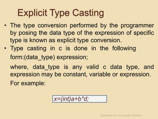Explicit Type Casting
• The type conversion performed by the programmer
by posing the data type of the expression of specific
type is known as explicit type conversion.
• Type casting in c is done in the following
form:(data_type) expression;
where, data_type is any valid c data type, and
expression may be constant, variable or expression.
For example:
x=(int)a+b*d;
Operators in C by Anupam Sharma
 