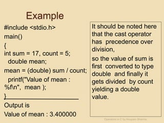 Example
#include <stdio.h>
main()
{
int sum = 17, count = 5;
double mean;
mean = (double) sum / count;
printf("Value of mean :
%fn", mean );
}
Output is
Value of mean : 3.400000
It should be noted here
that the cast operator
has precedence over
division,
so the value of sum is
first converted to type
double and finally it
gets divided by count
yielding a double
value.
Operators in C by Anupam Sharma
 