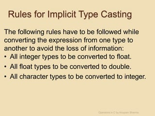 Rules for Implicit Type Casting
The following rules have to be followed while
converting the expression from one type to
another to avoid the loss of information:
• All integer types to be converted to float.
• All float types to be converted to double.
• All character types to be converted to integer.
Operators in C by Anupam Sharma
 
