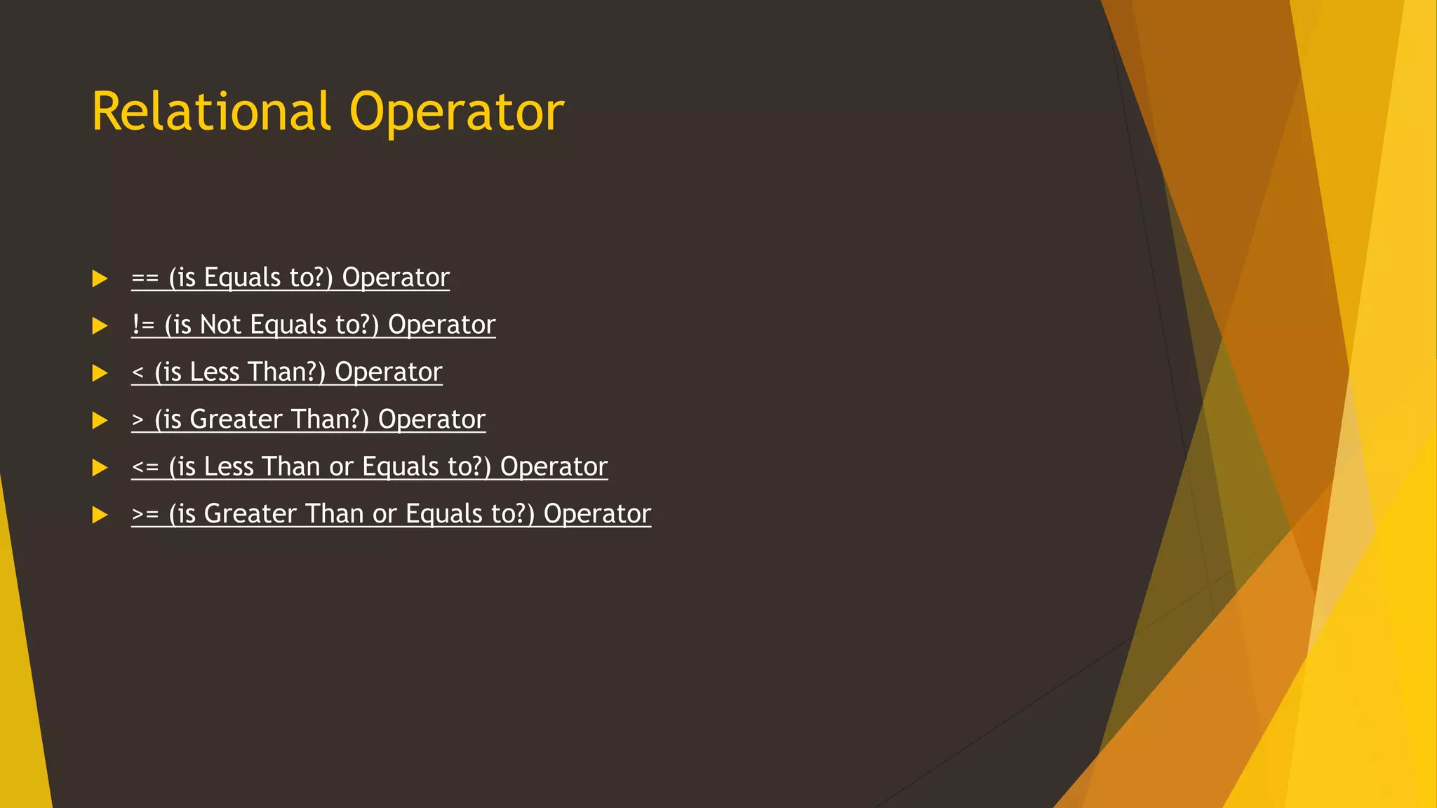 Relational Operator
 == (is Equals to?) Operator
 != (is Not Equals to?) Operator
 < (is Less Than?) Operator
 > (is Greater Than?) Operator
 <= (is Less Than or Equals to?) Operator
 >= (is Greater Than or Equals to?) Operator
 