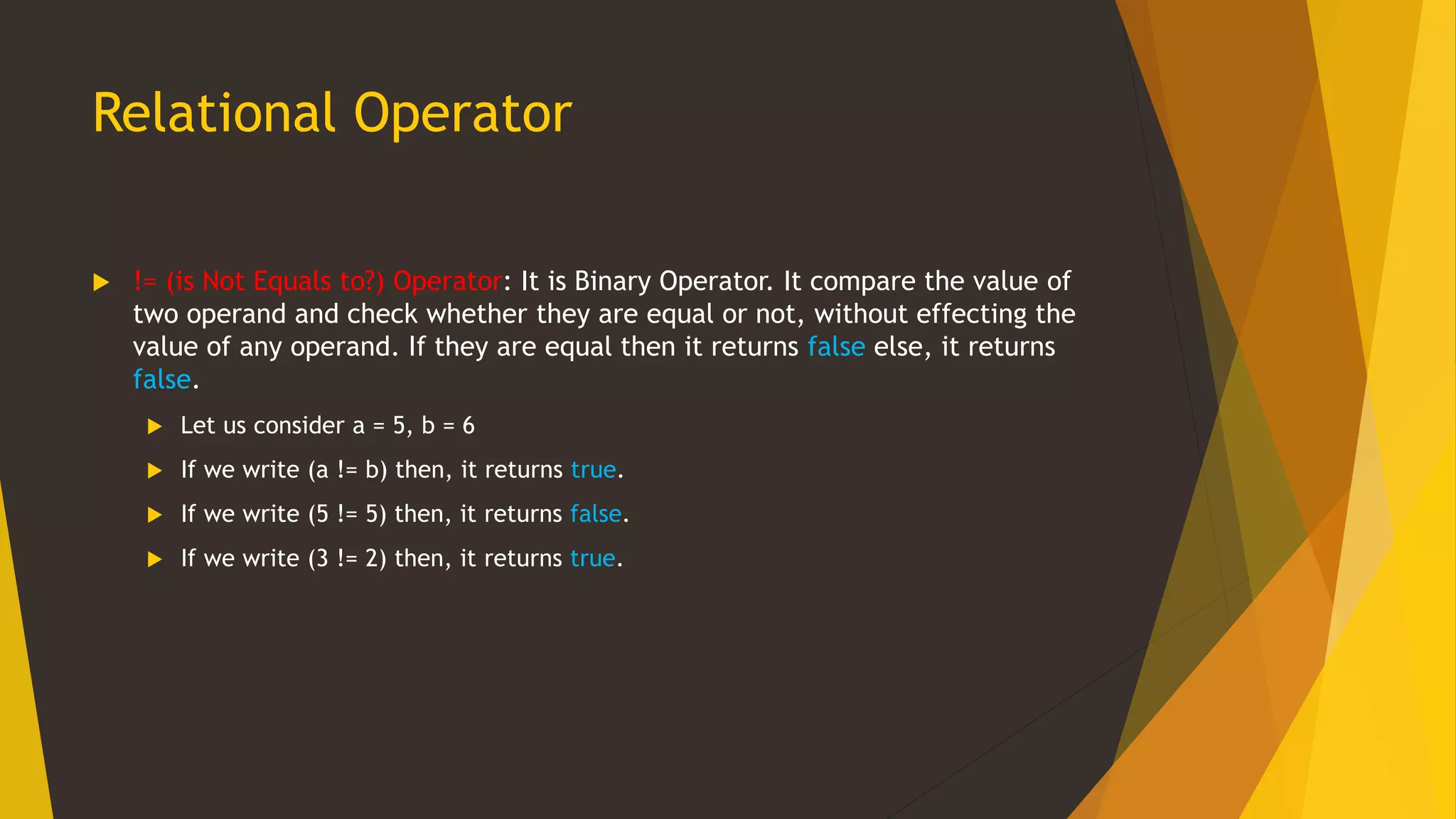 Relational Operator
 != (is Not Equals to?) Operator: It is Binary Operator. It compare the value of
two operand and check whether they are equal or not, without effecting the
value of any operand. If they are equal then it returns false else, it returns
false.
 Let us consider a = 5, b = 6
 If we write (a != b) then, it returns true.
 If we write (5 != 5) then, it returns false.
 If we write (3 != 2) then, it returns true.
 