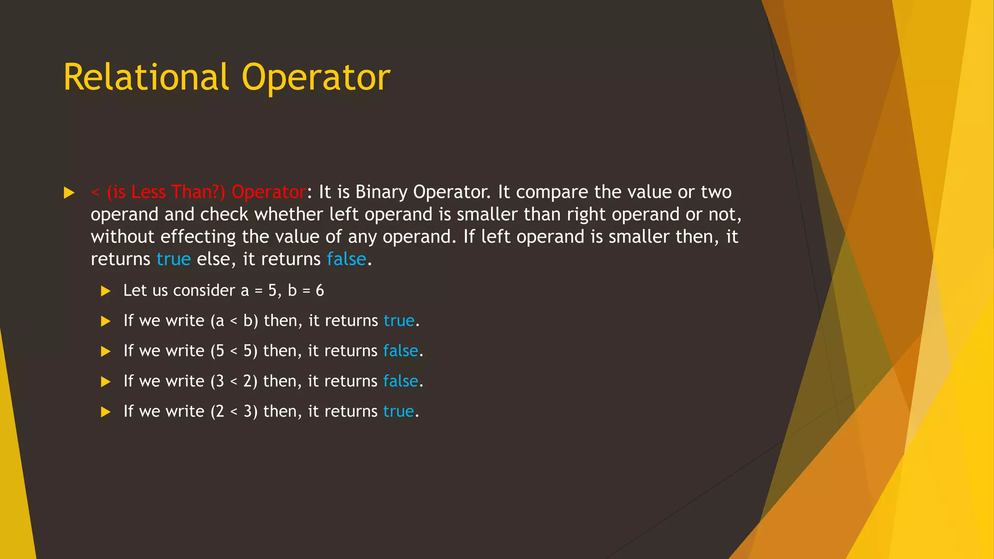 Relational Operator
 < (is Less Than?) Operator: It is Binary Operator. It compare the value or two
operand and check whether left operand is smaller than right operand or not,
without effecting the value of any operand. If left operand is smaller then, it
returns true else, it returns false.
 Let us consider a = 5, b = 6
 If we write (a < b) then, it returns true.
 If we write (5 < 5) then, it returns false.
 If we write (3 < 2) then, it returns false.
 If we write (2 < 3) then, it returns true.
 