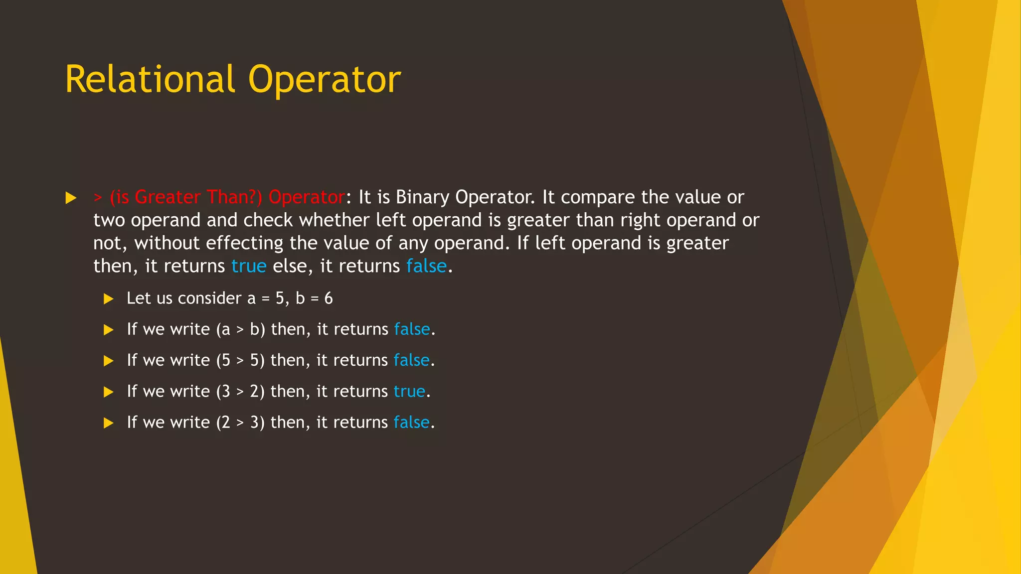 Relational Operator
 > (is Greater Than?) Operator: It is Binary Operator. It compare the value or
two operand and check whether left operand is greater than right operand or
not, without effecting the value of any operand. If left operand is greater
then, it returns true else, it returns false.
 Let us consider a = 5, b = 6
 If we write (a > b) then, it returns false.
 If we write (5 > 5) then, it returns false.
 If we write (3 > 2) then, it returns true.
 If we write (2 > 3) then, it returns false.
 